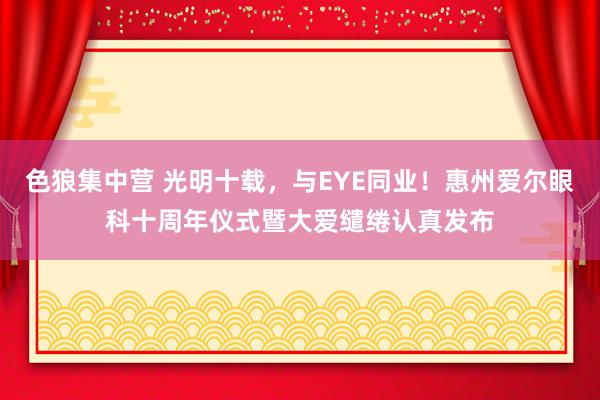 色狼集中营 光明十载，与EYE同业！惠州爱尔眼科十周年仪式暨大爱缱绻认真发布