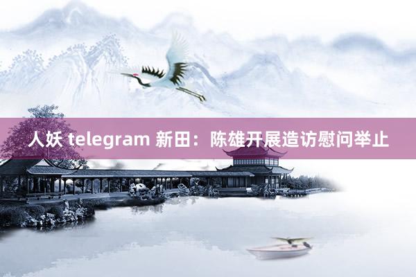 人妖 telegram 新田：陈雄开展造访慰问举止