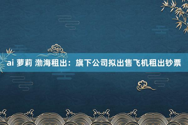 ai 萝莉 渤海租出：旗下公司拟出售飞机租出钞票