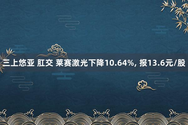 三上悠亚 肛交 莱赛激光下降10.64%， 报13.6元/股