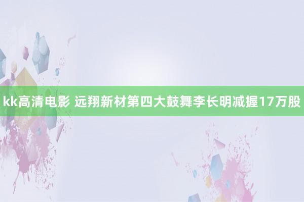 kk高清电影 远翔新材第四大鼓舞李长明减握17万股