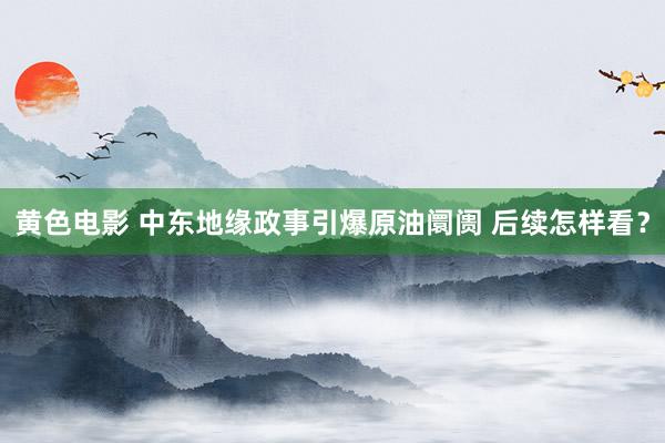 黄色电影 中东地缘政事引爆原油阛阓 后续怎样看？