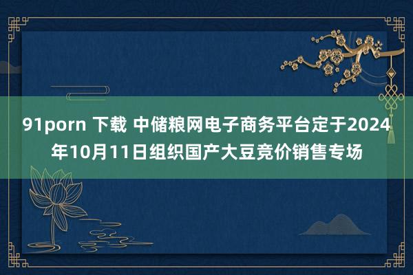 91porn 下载 中储粮网电子商务平台定于2024年10月11日组织国产大豆竞价销售专场