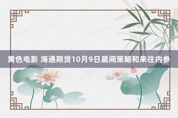 黄色电影 海通期货10月9日晨间策略和来往内参