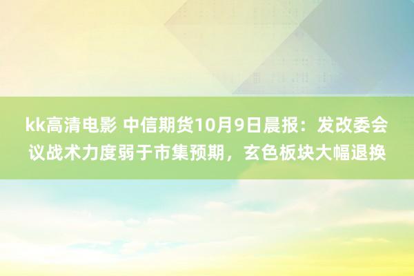 kk高清电影 中信期货10月9日晨报：发改委会议战术力度弱于市集预期，玄色板块大幅退换