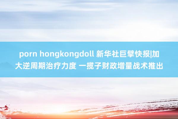 porn hongkongdoll 新华社巨擘快报|加大逆周期治疗力度 一揽子财政增量战术推出