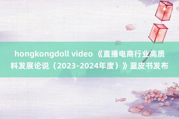 hongkongdoll video 《直播电商行业高质料发展论说（2023-2024年度）》蓝皮书发布