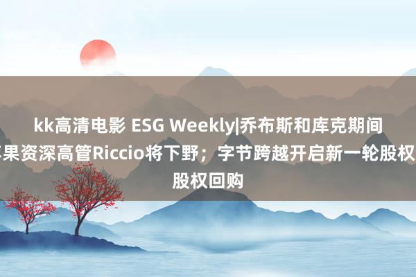 kk高清电影 ESG Weekly|乔布斯和库克期间的苹果资深高管Riccio将下野；字节跨越开启新一轮股权回购