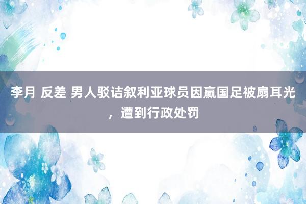 李月 反差 男人驳诘叙利亚球员因赢国足被扇耳光，遭到行政处罚