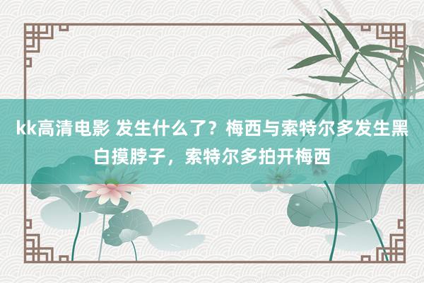 kk高清电影 发生什么了？梅西与索特尔多发生黑白摸脖子，索特尔多拍开梅西