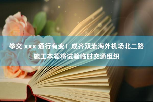 拳交 xxx 通行有变！成齐双流海外机场北二路施工本领将试验临时交通组织