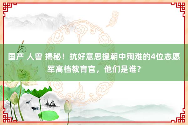 国产 人兽 揭秘！抗好意思援朝中殉难的4位志愿军高档教育官，他们是谁？