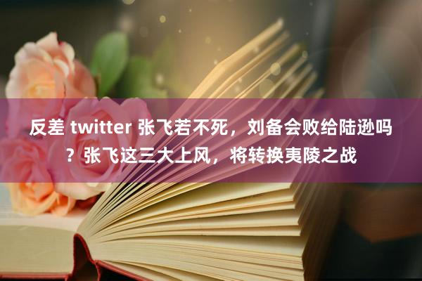 反差 twitter 张飞若不死，刘备会败给陆逊吗？张飞这三大上风，将转换夷陵之战