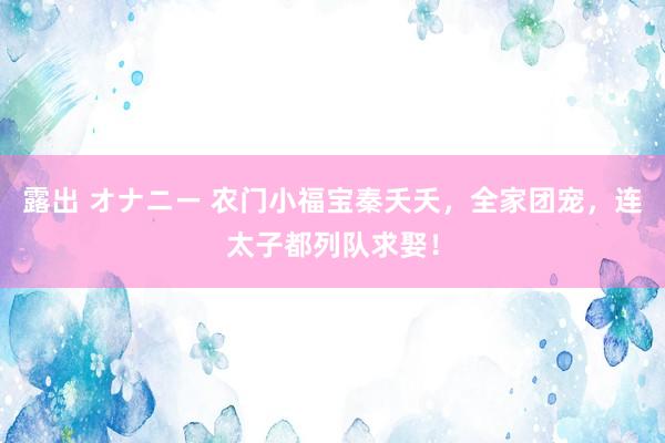 露出 オナニー 农门小福宝秦夭夭，全家团宠，连太子都列队求娶！