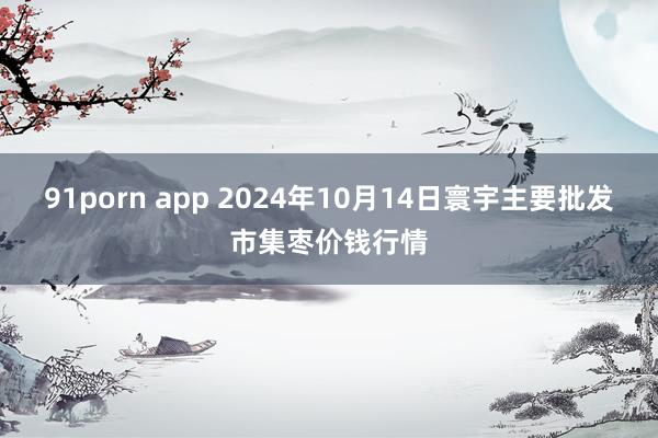 91porn app 2024年10月14日寰宇主要批发市集枣价钱行情