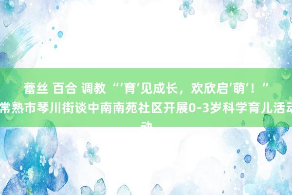 蕾丝 百合 调教 “‘育’见成长，欢欣启‘萌’！” 常熟市琴川街谈中南南苑社区开展0-3岁科学育儿活动