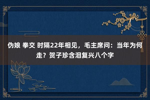 伪娘 拳交 时隔22年相见，毛主席问：当年为何走？贺子珍含泪复兴八个字