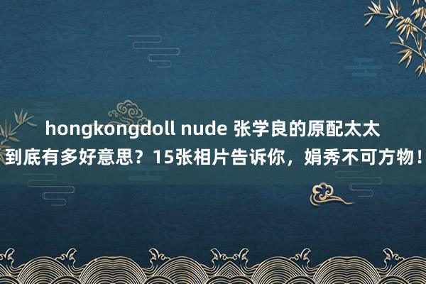 hongkongdoll nude 张学良的原配太太到底有多好意思？15张相片告诉你，娟秀不可方物！