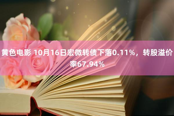 黄色电影 10月16日宏微转债下落0.11%，转股溢价率67.94%