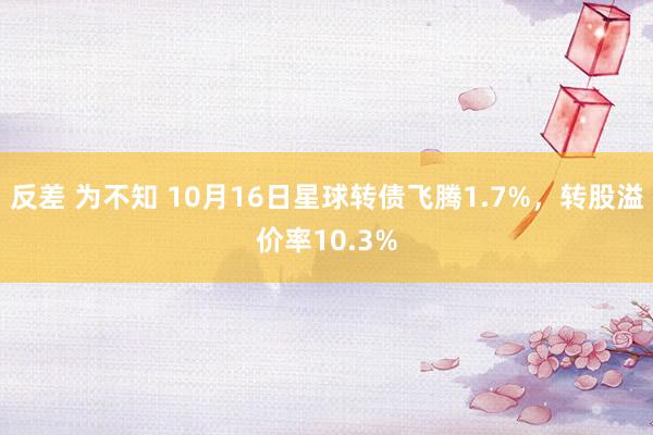 反差 为不知 10月16日星球转债飞腾1.7%，转股溢价率10.3%