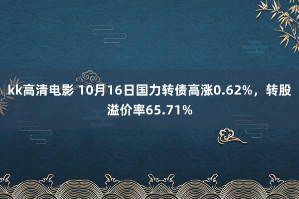 kk高清电影 10月16日国力转债高涨0.62%，转股溢价率65.71%