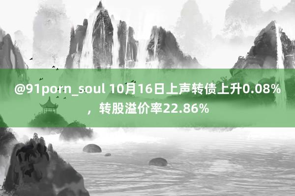 @91porn_soul 10月16日上声转债上升0.08%，转股溢价率22.86%