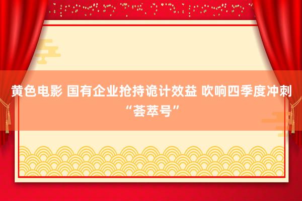 黄色电影 国有企业抢持诡计效益 吹响四季度冲刺“荟萃号”