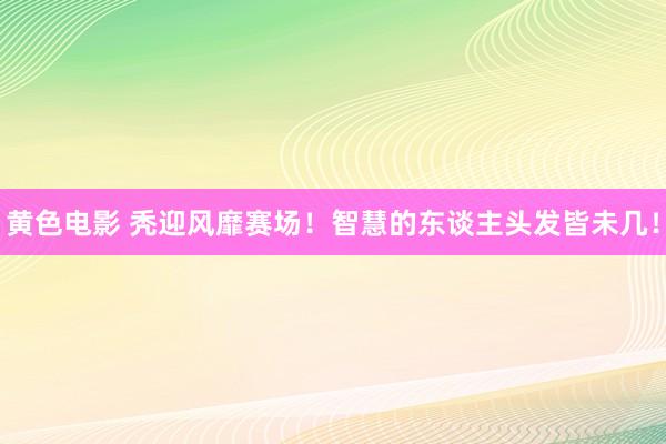 黄色电影 秃迎风靡赛场！智慧的东谈主头发皆未几！