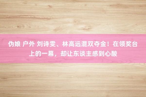 伪娘 户外 刘诗雯、林高远混双夺金！在领奖台上的一幕，却让东谈主感到心酸