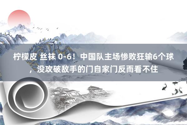 柠檬皮 丝袜 0-6！中国队主场惨败狂输6个球，没攻破敌手的门自家门反而看不住