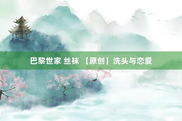 巴黎世家 丝袜 【原创】洗头与恋爱