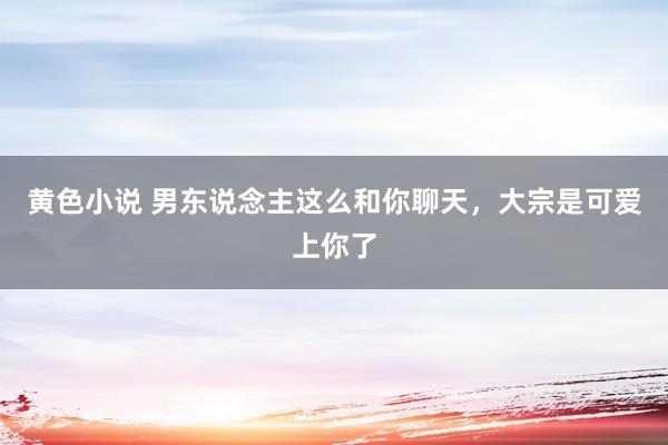 黄色小说 男东说念主这么和你聊天，大宗是可爱上你了