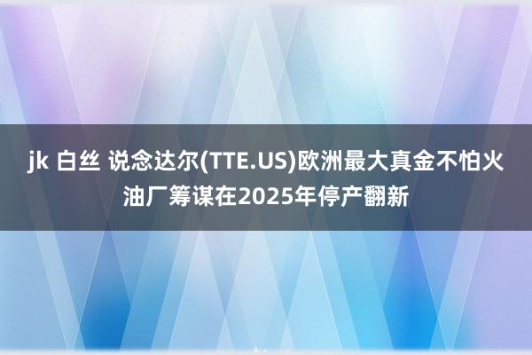 jk 白丝 说念达尔(TTE.US)欧洲最大真金不怕火油厂筹谋在2025年停产翻新