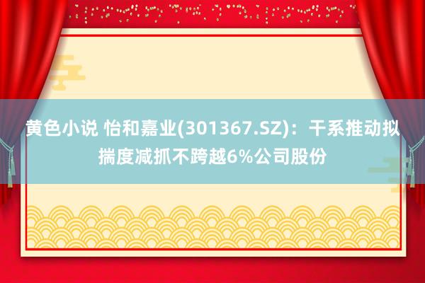 黄色小说 怡和嘉业(301367.SZ)：干系推动拟揣度减抓不跨越6%公司股份