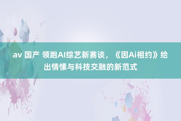 av 国产 领跑AI综艺新赛谈，《因Ai相约》给出情愫与科技交融的新范式