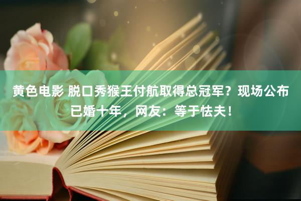 黄色电影 脱口秀猴王付航取得总冠军？现场公布已婚十年，网友：等于怯夫！