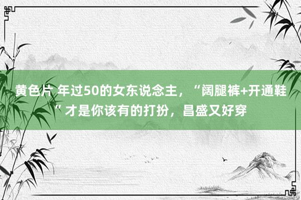 黄色片 年过50的女东说念主，“阔腿裤+开通鞋”才是你该有的打扮，昌盛又好穿