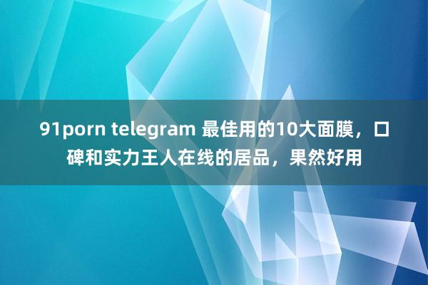 91porn telegram 最佳用的10大面膜，口碑和实力王人在线的居品，果然好用