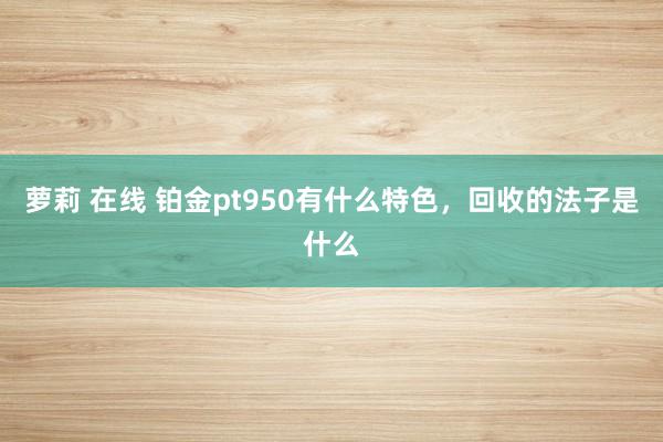 萝莉 在线 铂金pt950有什么特色，回收的法子是什么