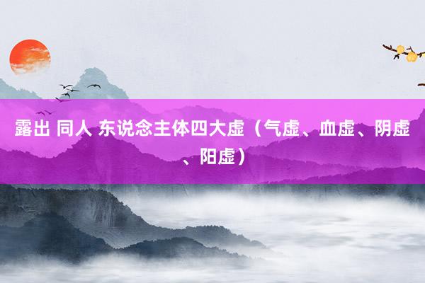 露出 同人 东说念主体四大虚（气虚、血虚、阴虚、阳虚）