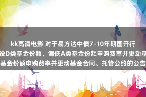 kk高清电影 对于易方达中债7-10年期国开行债券指数证券投资基金增设D类基金份额、调低A类基金份额申购费率并更动基金合同、托管公约的公告