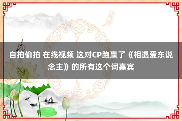 自拍偷拍 在线视频 这对CP跑赢了《相遇爱东说念主》的所有这个词嘉宾