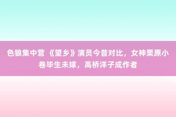 色狼集中营 《望乡》演员今昔对比，女神栗原小卷毕生未嫁，高桥洋子成作者