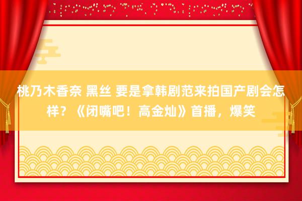 桃乃木香奈 黑丝 要是拿韩剧范来拍国产剧会怎样？《闭嘴吧！高金灿》首播，爆笑