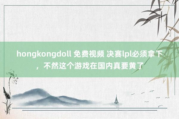 hongkongdoll 免费视频 决赛lpl必须拿下，不然这个游戏在国内真要黄了