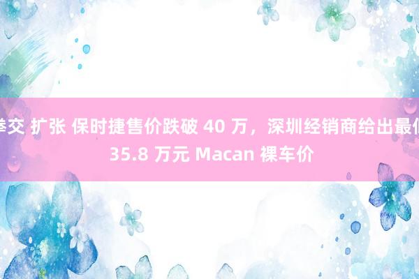 拳交 扩张 保时捷售价跌破 40 万，深圳经销商给出最低 35.8 万元 Macan 裸车价