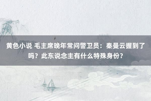 黄色小说 毛主席晚年常问警卫员：秦曼云握到了吗？此东说念主有什么特殊身份？