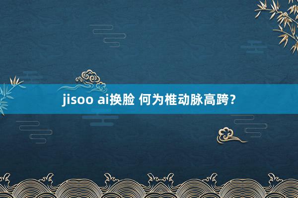 jisoo ai换脸 何为椎动脉高跨？