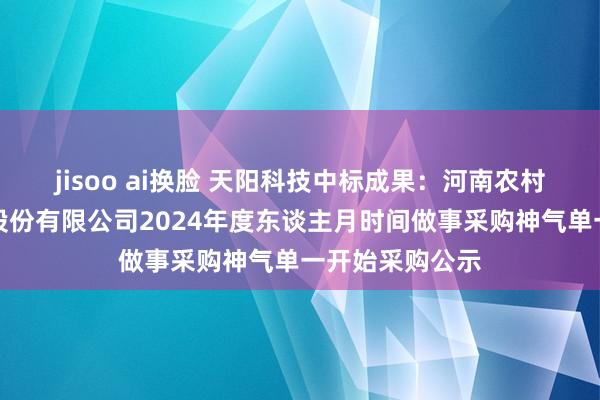 jisoo ai换脸 天阳科技中标成果：河南农村买卖长入银行股份有限公司2024年度东谈主月时间做事采购神气单一开始采购公示