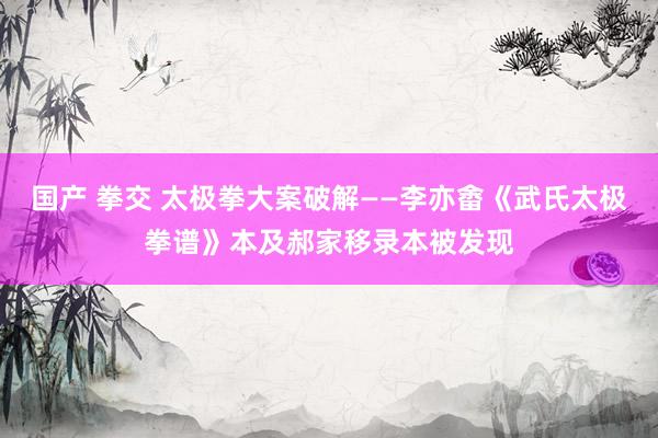 国产 拳交 太极拳大案破解——李亦畬《武氏太极拳谱》本及郝家移录本被发现